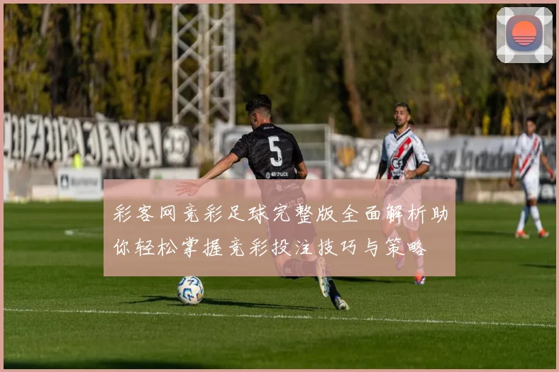 彩客网竞彩足球完整版全面解析助你轻松掌握竞彩投注技巧与策略