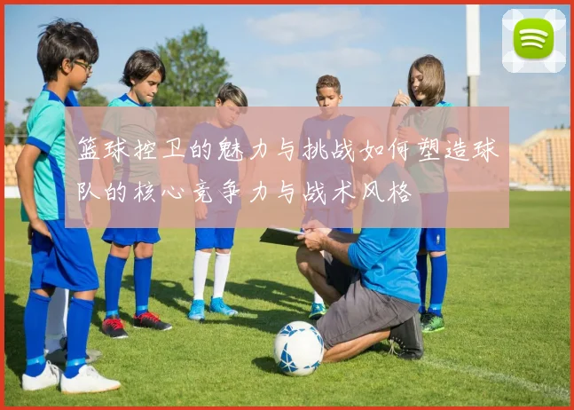 篮球控卫的魅力与挑战如何塑造球队的核心竞争力与战术风格