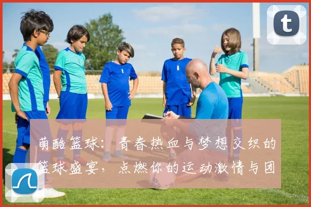 萌酷篮球：青春热血与梦想交织的篮球盛宴，点燃你的运动激情与团队精神