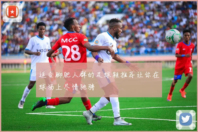 适合脚肥人群的足球鞋推荐让你在球场上尽情驰骋