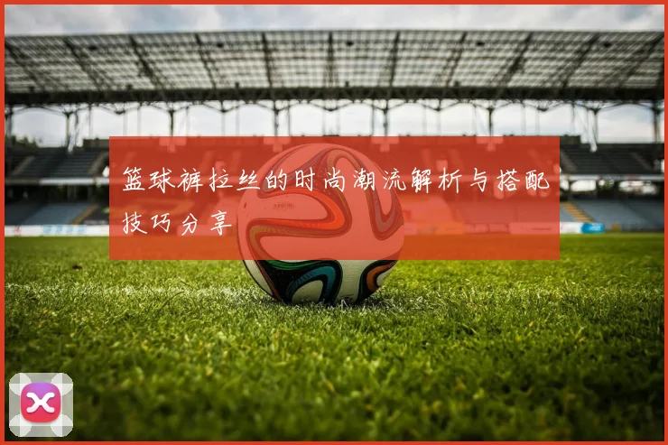 篮球裤拉丝的时尚潮流解析与搭配技巧分享