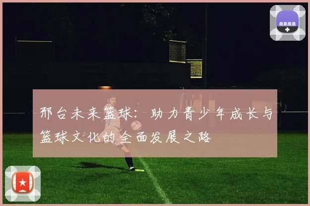 邢台未来篮球：助力青少年成长与篮球文化的全面发展之路