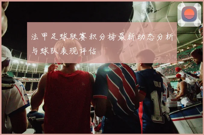 法甲足球联赛积分榜最新动态分析与球队表现评估