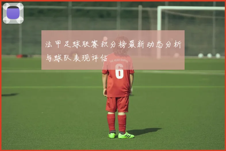 法甲足球联赛积分榜最新动态分析与球队表现评估