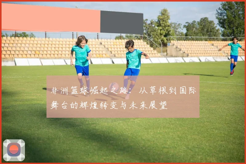 非洲篮球崛起之路：从草根到国际舞台的辉煌转变与未来展望